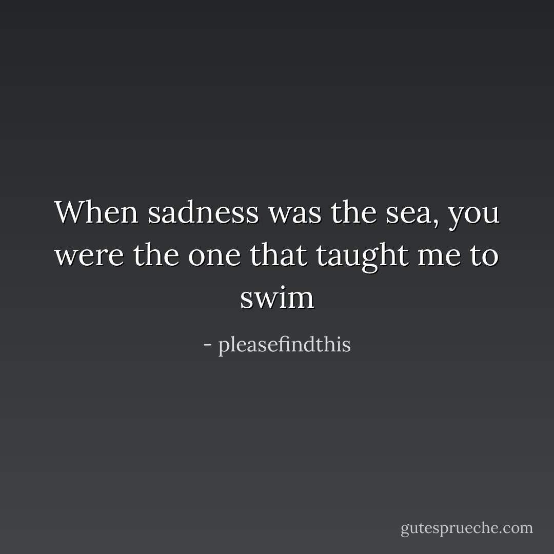 When sadness was the sea, you were the one that taught me to swim - pleasefindthis