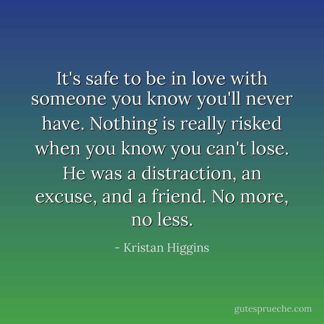 It's safe to be in love with someone you know you'll never have. Nothing is really risked when you know you can't lose. He was a distraction, an excuse, and a friend. No more, no less. - Kristan Higgins