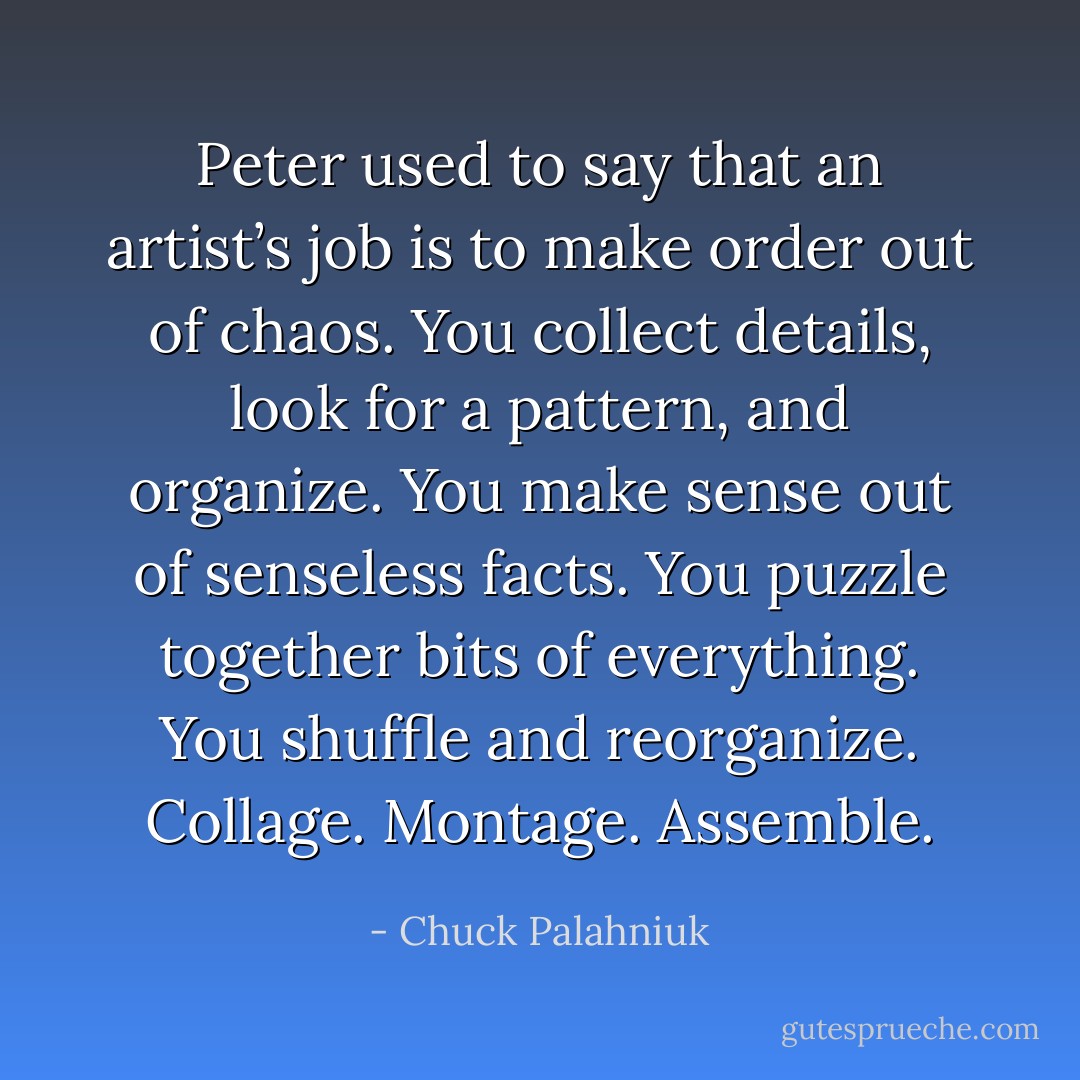 Peter used to say that an artist’s job is to make order out of chaos. You collect details, look for a pattern, and organize. You make sense out of senseless facts. You puzzle together bits of everything. You shuffle and reorganize. Collage. Montage. Assemble. - Chuck Palahniuk