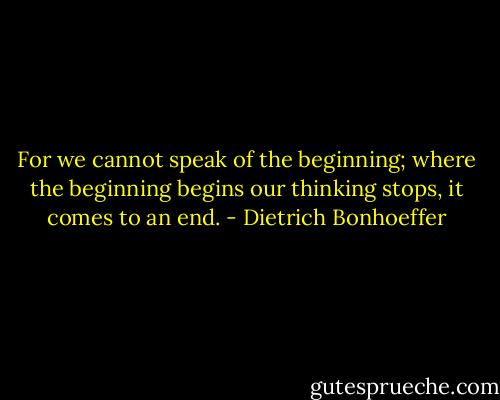 For we cannot speak of the beginning; where the beginning begins our thinking stops, it comes to an end. - Dietrich Bonhoeffer