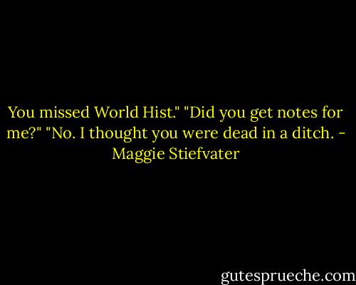 You missed World Hist."<br />"Did you get notes for me?"<br />"No. I thought you were dead in a ditch. - Maggie Stiefvater