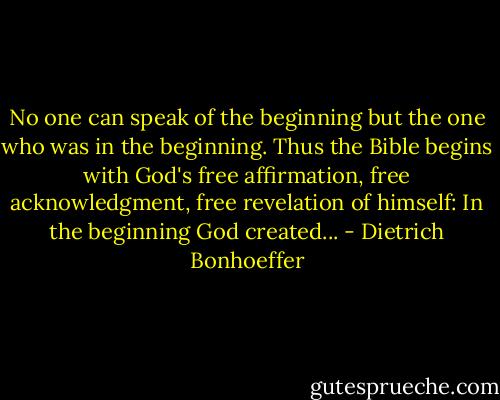 No one can speak of the beginning but the one who was in the beginning. Thus the Bible begins with God's free affirmation, free acknowledgment, free revelation of himself: In the beginning God created... - Dietrich Bonhoeffer