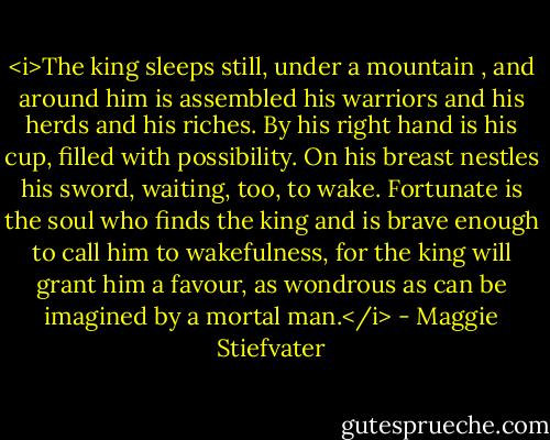 <i>The king sleeps still, under a mountain , and around him is assembled<br />his warriors and his herds and his riches. By his right hand is his cup,<br />filled with possibility. On his breast nestles his sword, waiting, too, to wake.<br />Fortunate is the soul who finds the king and is brave enough to call him to wakefulness, for the king will grant him a favour, as wondrous as can be imagined by a mortal man.</i> - Maggie Stiefvater