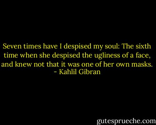 Seven times have I despised my soul: The sixth time when she despised the ugliness of a face, and knew not that it was one of her own masks. - Kahlil Gibran