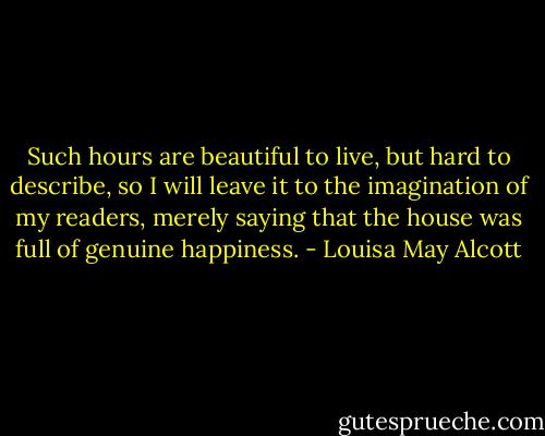 Such hours are beautiful to live, but hard to describe, so I will leave it to the imagination of my readers, merely saying that the house was full of genuine happiness. - Louisa May Alcott