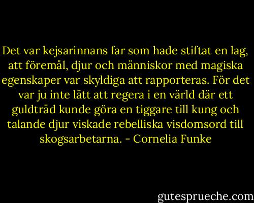 Det var kejsarinnans far som hade stiftat en lag, att föremål, djur och människor med magiska egenskaper var skyldiga att rapporteras. För det var ju inte lätt att regera i en värld där ett guldträd kunde göra en tiggare till kung och talande djur viskade rebelliska visdomsord till skogsarbetarna. - Cornelia Funke