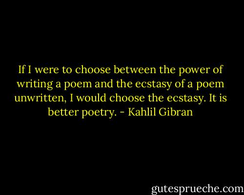 If I were to choose between the power of writing a poem and the ecstasy of a poem unwritten, I would choose the ecstasy. It is better poetry. - Kahlil Gibran