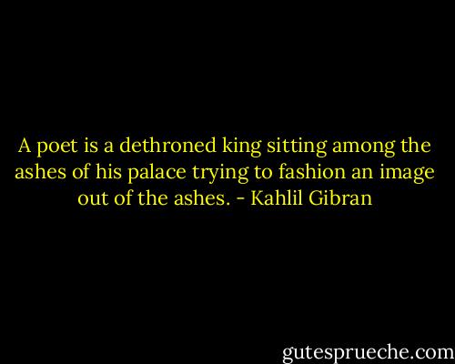 A poet is a dethroned king sitting among the ashes of his palace trying to fashion an image out of the ashes. - Kahlil Gibran