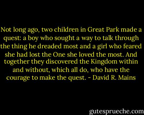 Not long ago, two children in Great Park made a quest: a boy who sought a way to talk through the thing he dreaded most and a girl who feared she had lost the One she loved the most. And together they discovered the Kingdom within and without, which all do, who have the courage to make the quest. - David R. Mains