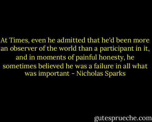At Times, even he admitted that he'd been more an observer of the world than a participant in it, and in moments of painful honesty, he sometimes believed he was a failure in all what was important - Nicholas Sparks