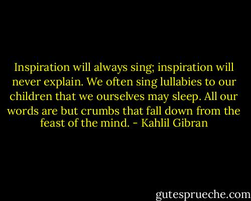 Inspiration will always sing; inspiration will never explain. We often sing lullabies to our children that we ourselves may sleep. All our words are but crumbs that fall down from the feast of the mind. - Kahlil Gibran