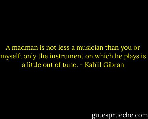 A madman is not less a musician than you or myself; only the instrument on which he plays is a little out of tune. - Kahlil Gibran