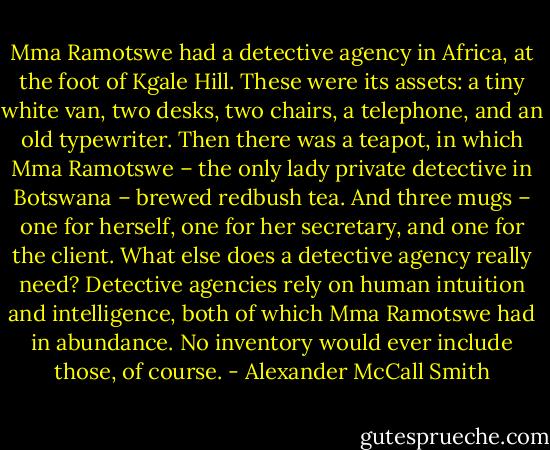 Mma Ramotswe had a detective agency in Africa, at the foot of Kgale Hill. These were its assets: a tiny white van, two desks, two chairs, a telephone, and an old typewriter. Then there was a teapot, in which Mma Ramotswe – the only lady private detective in Botswana – brewed redbush tea. And three mugs – one for herself, one for her secretary, and one for the client. What else does a detective agency really need? Detective agencies rely on human intuition and intelligence, both of which Mma Ramotswe had in abundance. No inventory would ever include those, of course. - Alexander McCall Smith