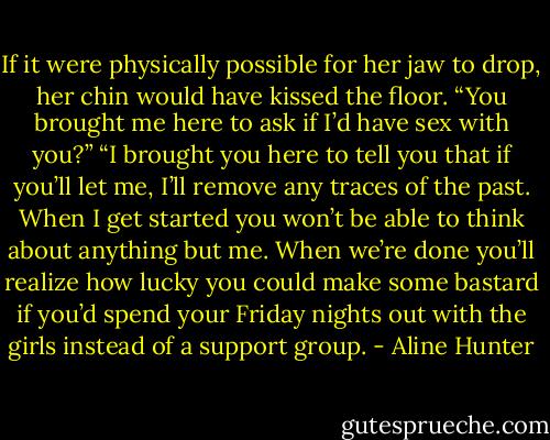 If it were physically possible for her jaw to drop, her chin would have kissed the floor. “You brought me here to ask if I’d have sex with you?”<br />“I brought you here to tell you that if you’ll let me, I’ll remove any traces of the past. When I get started<br />you won’t be able to think about anything but me. When we’re done you’ll realize how lucky you could make some bastard if you’d spend your Friday nights out with the girls instead of a support group. - Aline Hunter