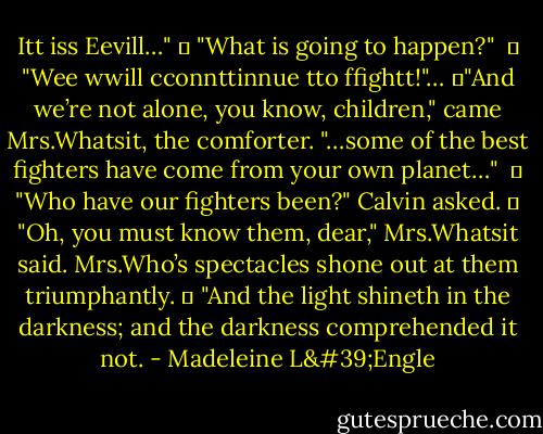 Itt iss Eevill…"<br />	 "What is going to happen?"<br /> 	 "Wee wwill cconnttinnue tto ffightt!"…<br />	"And we’re not alone, you know, children," came Mrs.Whatsit, the comforter. "…some of the best fighters have come from your own planet…"<br /> 	 "Who have our fighters been?" Calvin asked.<br />	 "Oh, you must know them, dear," Mrs.Whatsit said. Mrs.Who’s spectacles shone out at them triumphantly.<br />	 "And the light shineth in the darkness; and the darkness comprehended it not. - Madeleine L'Engle