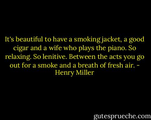 It's beautiful to have a smoking jacket, a good cigar and a wife who plays the piano. So relaxing. So lenitive. Between the acts you go out for a smoke and a breath of fresh air. - Henry Miller