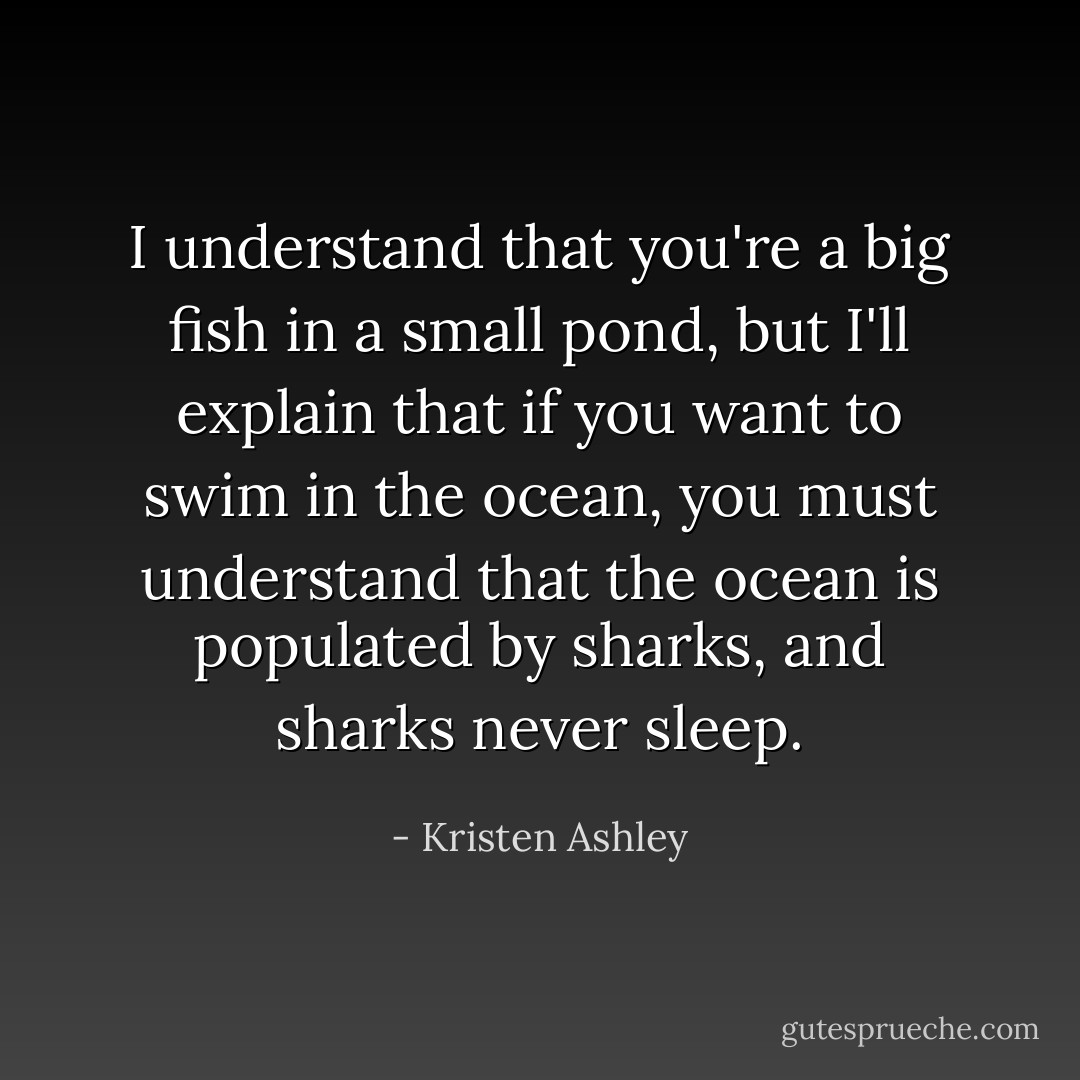 I understand that you're a big fish in a small pond, but I'll explain that if you want to swim in the ocean, you must understand that the ocean is populated by sharks, and sharks never sleep. - Kristen Ashley