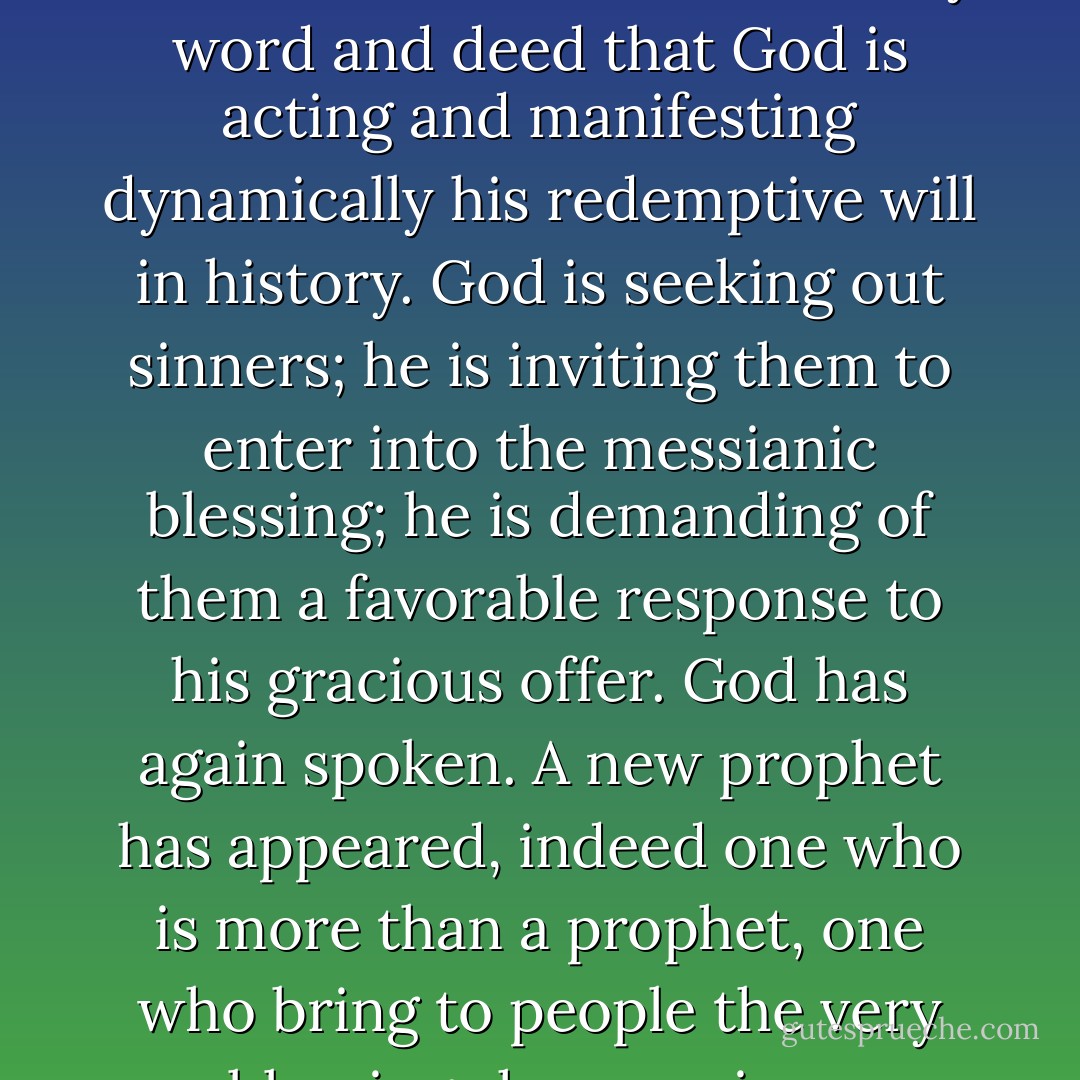 Jesus’ message of the Kingdom of God is the announcement by word and deed that God is acting and manifesting dynamically his redemptive will in history. God is seeking out sinners; he is inviting them to enter into the messianic blessing; he is demanding of them a favorable response to his gracious offer. God has again spoken. A new prophet has appeared, indeed one who is more than a prophet, one who bring to people the very blessings he promises. - George Eldon Ladd