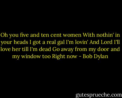 Oh you five and ten cent women<br />With nothin' in your heads<br />I got a real gal I'm lovin'<br />And Lord I'll love her till I'm dead<br />Go away from my door and my window too<br />Right now - Bob Dylan