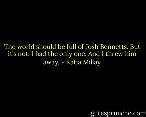 The world should be full of Josh Bennetts. But it’s not. I had the only one. And I threw him away. - Katja Millay