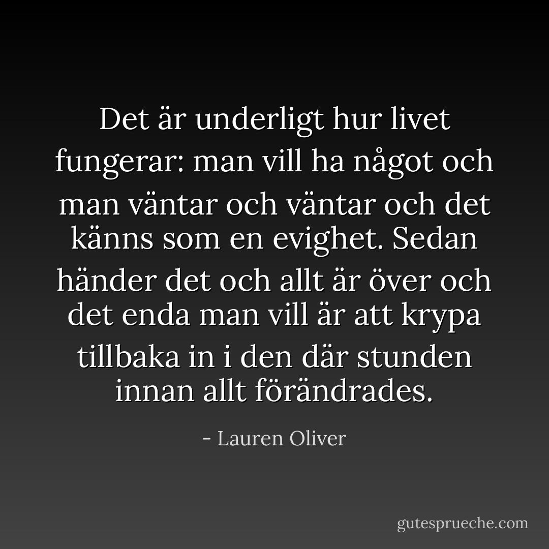 Det är underligt hur livet fungerar: man vill ha något och man väntar och väntar och det känns som en evighet. Sedan händer det och allt är över och det enda man vill är att krypa tillbaka in i den där stunden innan allt förändrades. - Lauren Oliver