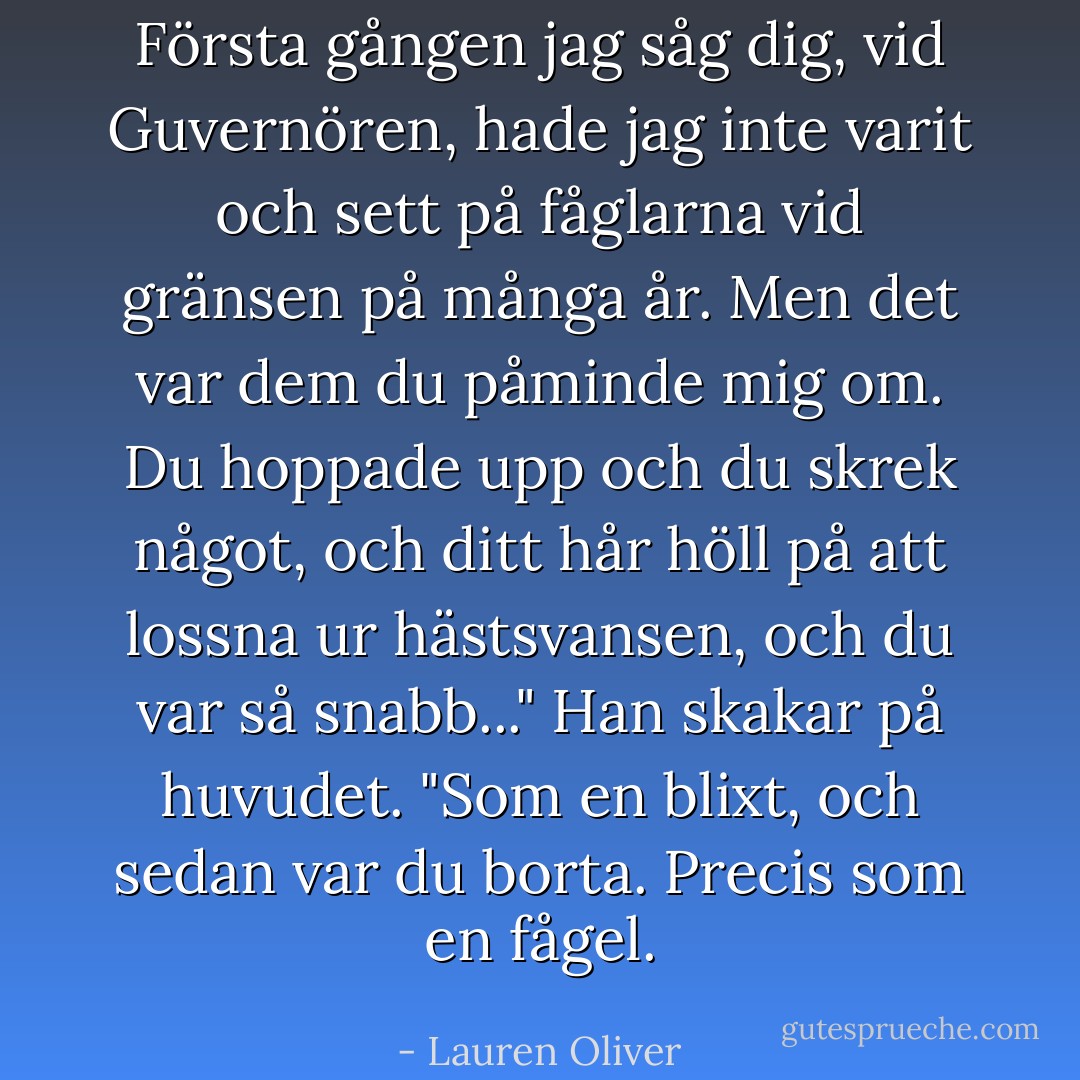 Första gången jag såg dig, vid Guvernören, hade jag inte varit och sett på fåglarna vid gränsen på många år. Men det var dem du påminde mig om. Du hoppade upp och du skrek något, och ditt hår höll på att lossna ur hästsvansen, och du var så snabb..." Han skakar på huvudet. "Som en blixt, och sedan var du borta. Precis som en fågel. - Lauren Oliver