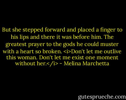 But she stepped forward and placed a finger to his lips and there it was before him. The greatest prayer to the gods he could muster with a heart so broken. <i>Don't let me outlive this woman. Don't let me exist one moment without her.</i> - Melina Marchetta