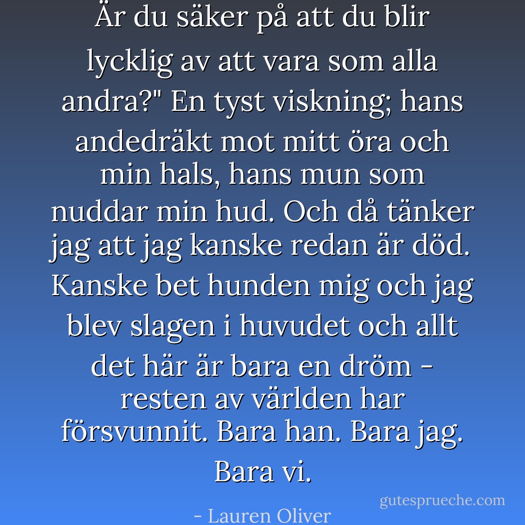 Är du säker på att du blir lycklig av att vara som alla andra?" En tyst viskning; hans andedräkt mot mitt öra och min hals, hans mun som nuddar min hud. Och då tänker jag att jag kanske redan är död. Kanske bet hunden mig och jag blev slagen i huvudet och allt det här är bara en dröm - resten av världen har försvunnit. Bara han. Bara jag. Bara vi. - Lauren Oliver