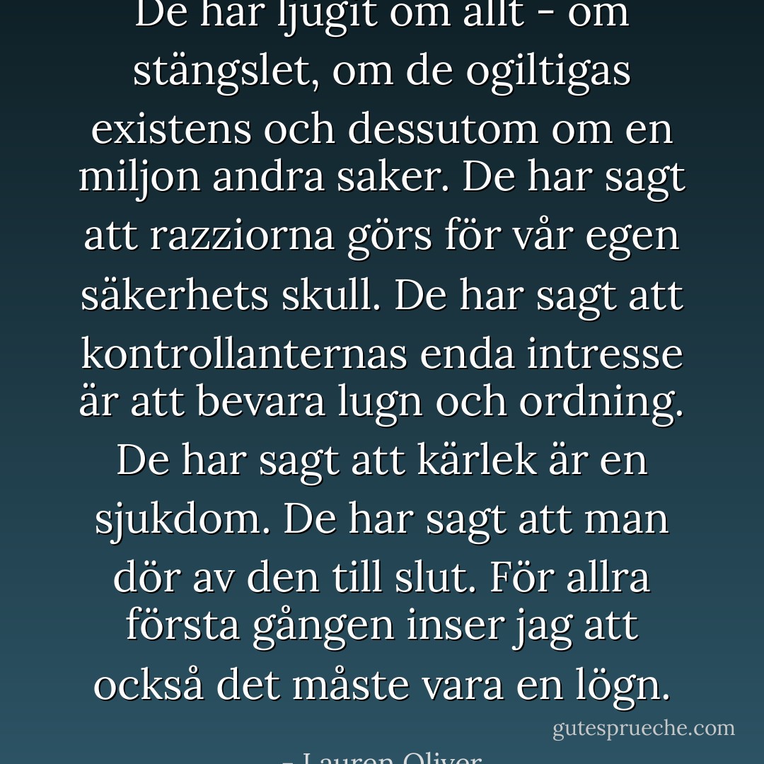 De har ljugit om allt - om stängslet, om de ogiltigas existens och dessutom om en miljon andra saker. De har sagt att razziorna görs för vår egen säkerhets skull. De har sagt att kontrollanternas enda intresse är att bevara lugn och ordning. De har sagt att kärlek är en sjukdom. De har sagt att man dör av den till slut. För allra första gången inser jag att också det måste vara en lögn. - Lauren Oliver
