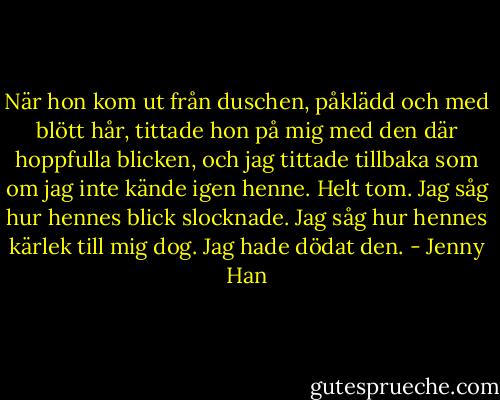 När hon kom ut från duschen, påklädd och med blött hår,<br />tittade hon på mig med den där hoppfulla blicken, och jag tittade tillbaka som om jag inte kände igen henne.<br />Helt tom. Jag såg hur hennes blick slocknade. Jag såg hur hennes kärlek till mig dog.<br />Jag hade dödat den. - Jenny Han