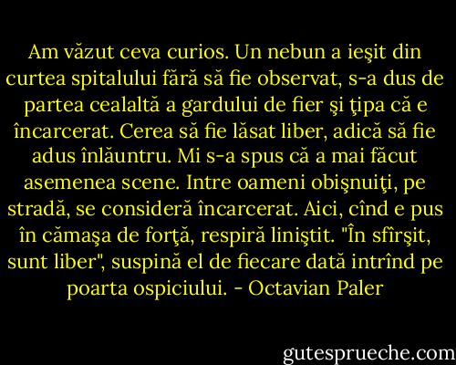 Am văzut ceva curios. Un nebun a ieşit din curtea spitalului fără să fie observat, s-a dus de partea cealaltă a gardului de fier şi ţipa că e încarcerat. Cerea să fie lăsat liber, adică să fie adus înlăuntru. Mi s-a spus că a mai făcut asemenea scene. Intre oameni obişnuiţi, pe stradă, se consideră încarcerat. Aici, cînd e pus în cămaşa de forţă, respiră liniştit. "În sfîrşit, sunt liber", suspină el de fiecare dată intrînd pe poarta ospiciului. - Octavian Paler