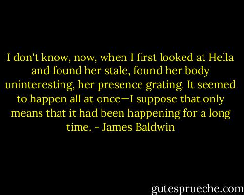 I don't know, now, when I first looked at Hella and found her stale, found her body uninteresting, her presence grating. It seemed to happen all at once—I suppose that only means that it had been happening for a long time. - James Baldwin