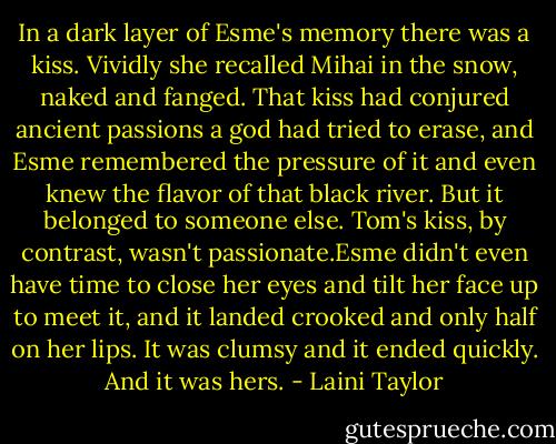 In a dark layer of Esme's memory there was a kiss. Vividly she recalled Mihai in the snow, naked and fanged. That kiss had conjured ancient passions a god had tried to erase, and Esme remembered the pressure of it and even knew the flavor of that black river. But it belonged to someone else. Tom's kiss, by contrast, wasn't passionate.Esme didn't even have time to close her eyes and tilt her face up to meet it, and it landed crooked and only half on her lips. It was clumsy and it ended quickly. And it was hers. - Laini Taylor