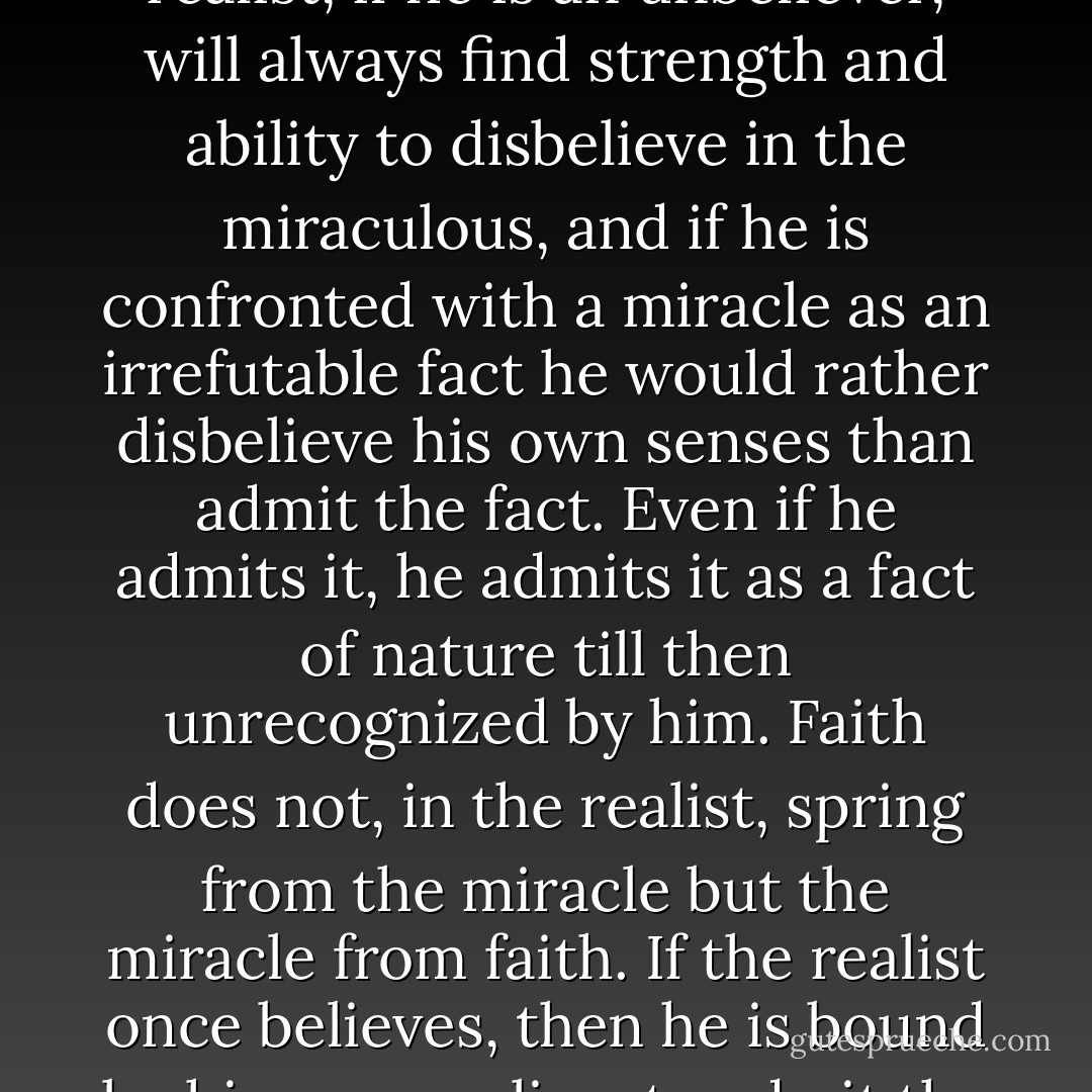 It is not miracles that dispose realists to belief. The genuine realist, if he is an unbeliever, will always find strength and ability to disbelieve in the miraculous, and if he is confronted with a miracle as an irrefutable fact he would rather disbelieve his own senses than admit the fact. Even if he admits it, he admits it as a fact of nature till then unrecognized by him. Faith does not, in the realist, spring from the miracle but the miracle from faith. If the realist once believes, then he is bound by his very realism to admit the miraculous also. - Fyodor Dostoevsky