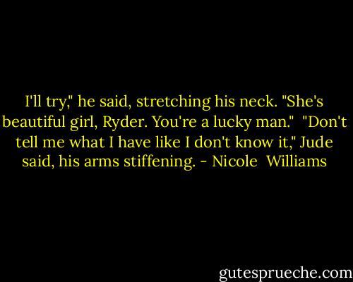 I'll try," he said, stretching his neck. "She's beautiful girl, Ryder. You're a lucky man."<br /> "Don't tell me what I have like I don't know it," Jude said, his arms stiffening. - Nicole  Williams