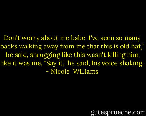 Don't worry about me babe. I've seen so many backs walking away from me that this is old hat," he said, shrugging like this wasn't killing him like it was me. "Say it," he said, his voice shaking. - Nicole  Williams