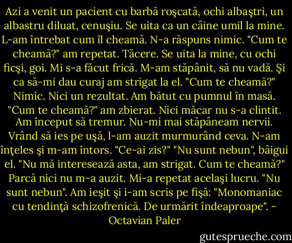 Azi a venit un pacient cu barbă roşcată, ochi albaştri, un albastru diluat, cenuşiu. Se uita ca un câine umil la mine. L-am întrebat cum îl cheamă. N-a răspuns nimic. "Cum te cheamă?" am repetat. Tăcere. Se uita la mine, cu ochi ficşi, goi. Mi s-a făcut frică. M-am stăpânit, să nu vadă. Şi ca să-mi dau curaj am strigat la el. "Cum te cheamă?" Nimic. Nici un rezultat. Am bătut cu pumnul în masă. "Cum te cheamă?" am zbierat. Nici măcar nu s-a clintit. Am început să tremur. Nu-mi mai stăpâneam nervii. Vrând să ies pe uşă, l-am auzit murmurând ceva. N-am înţeles şi m-am întors. "Ce-ai zis?" "Nu sunt nebun", bâigui el. "Nu mă interesează asta, am strigat. Cum te cheamă?" Parcă nici nu m-a auzit. Mi-a repetat acelaşi lucru. "Nu sunt nebun". Am ieşit şi i-am scris pe fişă: "Monomaniac cu tendinţă schizofrenică. De urmărit îndeaproape". - Octavian Paler