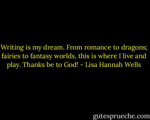 Writing is my dream. From romance to dragons; fairies to fantasy worlds, this is where I live and play. Thanks be to God! - Lisa Hannah Wells
