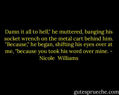 Damn it all to hell," he muttered, banging his socket wrench on the metal cart behind him. "Because," he began, shifting his eyes over at me, "because you took his word over mine. - Nicole  Williams