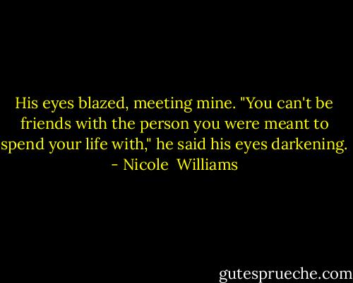 His eyes blazed, meeting mine. "You can't be friends with the person you were meant to spend your life with," he said his eyes darkening. - Nicole  Williams