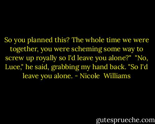 So you planned this? The whole time we were together, you were scheming some way to screw up royally so I'd leave you alone?"<br /> "No, Luce," he said, grabbing my hand back. "So I'd leave you alone. - Nicole  Williams