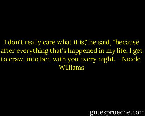 I don't really care what it is," he said, "because after everything that's happened in my life, I get to crawl into bed with you every night. - Nicole  Williams