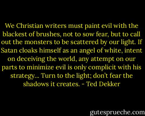We Christian writers must paint evil with the blackest of brushes, not to sow fear, but to call out the monsters to be scattered by our light. If Satan cloaks himself as an angel of white, intent on deceiving the world, any attempt on our parts to minimize evil is only complicit with his strategy... Turn to the light; don’t fear the shadows it creates. - Ted Dekker