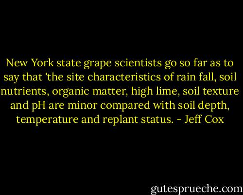 New York state grape scientists go so far as to say that 'the site characteristics of rain fall, soil nutrients, organic matter, high lime, soil texture and pH are minor compared with soil depth, temperature and replant status. - Jeff Cox