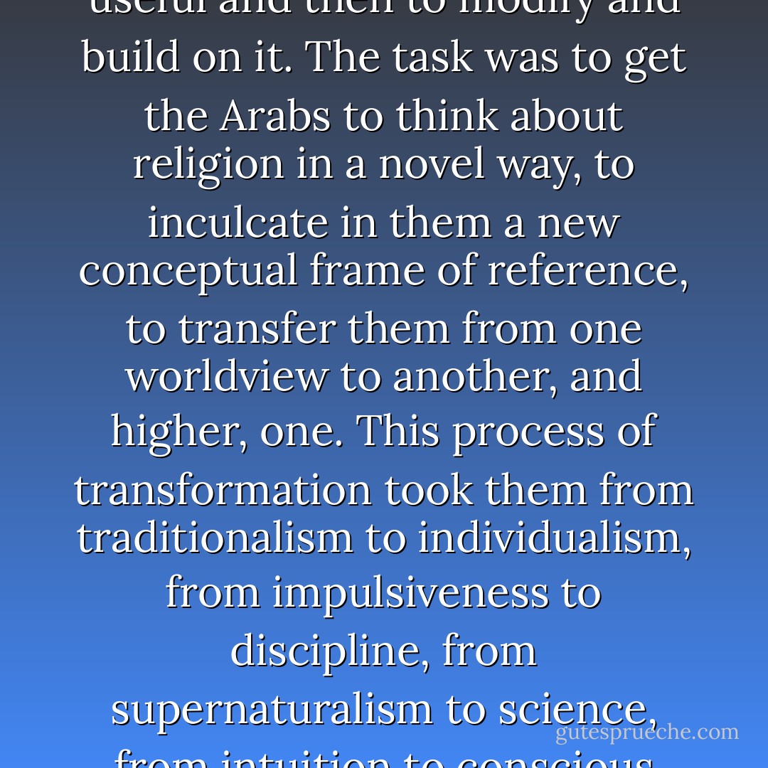 The Qur’an sought to reform, not to destroy and start from scratch, to<br />salvage what was useful and then to modify and build on it. The task was<br />to get the Arabs to think about religion in a novel way, to inculcate in them a new conceptual frame of reference, to transfer them from one worldview to another, and higher, one. This process of transformation took them from traditionalism to individualism, from impulsiveness to discipline, from supernaturalism to science, from intuition to conscious reasoning and, in the end, ideally, harmonized the whole. - Jeffrey Lang