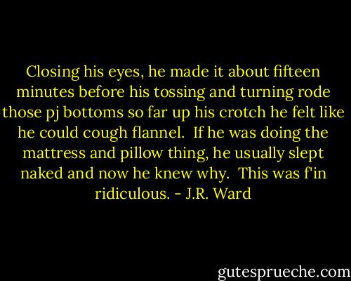 Closing his eyes, he made it about fifteen minutes before his tossing and turning rode those pj bottoms so far up his crotch he felt like he could cough flannel.<br /><br />If he was doing the mattress and pillow thing, he usually slept naked and now he knew why.<br /><br />This was f'in ridiculous. - J.R. Ward