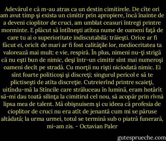 Adevărul e că m-au atras ca un destin cimitirele. De cîte ori am avut timp şi exista un cimitir prin apropiere, încă înainte de a deveni cioplitor de cruci, am umblat ceasuri întregi printre morminte. E plăcut să întîlneşti atîtea nume de oameni faţă de care tu ai o superioritate indiscutabilă: trăieşti. Orice ar fi făcut ei, oricît de mari ar fi fost calităţile lor, mediocritatea ta valorează mai mult: e vie, respiră. În plus, nimeni nu-ţi strigă că nu eşti bun de nimic, deşi într-un cimitir sînt mai numeroşi oameni decît pe stradă. Cu morţii nu rişti niciodată nimic. Ei sînt foarte politicoşi şi discreţi; singurul pericol e să te plictiseşti de atîta discreţie. Cutreierînd printre scaieţi, uitîndu-mă la Stîncile care străluceau în lumină, eram hotărît să-mi dau toată silinţa la cimitirul cel nou, să acopăr prin rîvnă lipsa mea de talent. Mă obişnuisem şi cu ideea că profesia de cioplitor de cruci nu era atît de jenantă cum mi se păruse altădată; la urma urmei, totul se termină sub o piatră funerară, mi-am zis. - Octavian Paler