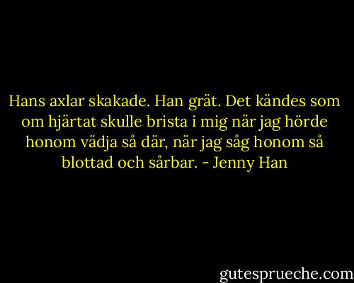 Hans axlar skakade. Han grät. Det kändes som om hjärtat skulle brista i mig när jag hörde honom vädja så där, när jag såg honom så blottad och sårbar. - Jenny Han