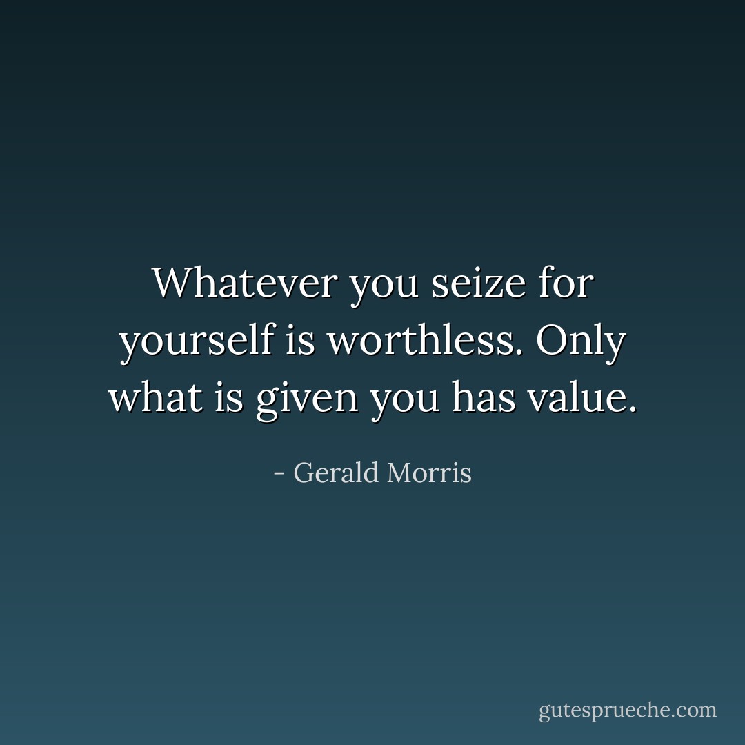 Whatever you seize for yourself is worthless. Only what is given you has value. - Gerald Morris