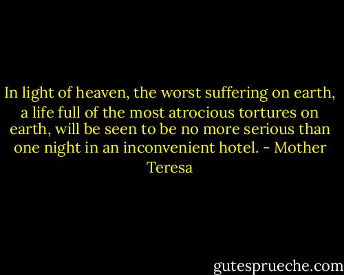 In light of heaven, the worst suffering on earth, a life full of the most atrocious tortures on earth, will be seen to be no more serious than one night in an inconvenient hotel. - Mother Teresa